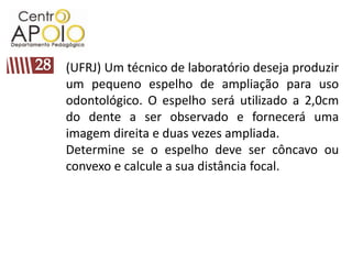 (UFRJ) Um técnico de laboratório deseja produzir
um pequeno espelho de ampliação para uso
odontológico. O espelho será utilizado a 2,0cm
do dente a ser observado e fornecerá uma
imagem direita e duas vezes ampliada.
Determine se o espelho deve ser côncavo ou
convexo e calcule a sua distância focal.
 