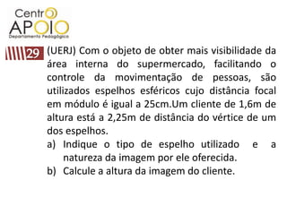 (UERJ) Com o objeto de obter mais visibilidade da
área interna do supermercado, facilitando o
controle da movimentação de pessoas, são
utilizados espelhos esféricos cujo distância focal
em módulo é igual a 25cm.Um cliente de 1,6m de
altura está a 2,25m de distância do vértice de um
dos espelhos.
a) Indique o tipo de espelho utilizado e a
     natureza da imagem por ele oferecida.
b) Calcule a altura da imagem do cliente.
 