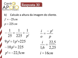 b)    Calcule a altura da imagem do cliente.
f      25 cm
p     225 cm

   1       1    1              i   p'
  25 225 p '                  o   p
9 p ' 1 p ' 225                 i 22,5
     10 p ' 225               1,6 2,25
p'       22,5cm               i 16cm
 