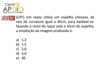 (UFF) Um rapaz utiliza um espelho côncavo, de
raio de curvatura igual a 40cm, para barbear-se.
Quando o rosto do rapaz está a 10cm do espelho,
a ampliação da imagem produzida é:

a)   1,3
b)   1.5
c)   2,0
d)   4,0
e)   40
 