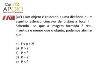 (UFF) Um objeto é colocado a uma distância p um
espelho esférico côncavo de distância focal f .
Sabendo –se que a imagem formada é real,
invertida e menor que o objeto, podemos afirmar
que:

a)   f < p < 2f
b)   P > 2f
c)   P=f
d)   P = 2f
e)   P<f
 