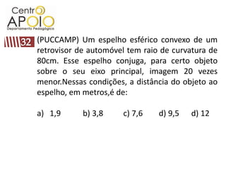 (PUCCAMP) Um espelho esférico convexo de um
retrovisor de automóvel tem raio de curvatura de
80cm. Esse espelho conjuga, para certo objeto
sobre o seu eixo principal, imagem 20 vezes
menor.Nessas condições, a distância do objeto ao
espelho, em metros,é de:

a) 1,9      b) 3,8    c) 7,6    d) 9,5   d) 12
 