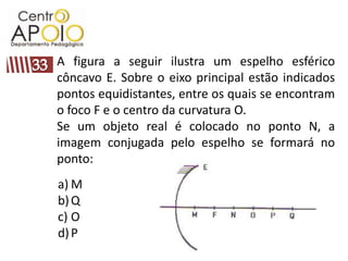 A figura a seguir ilustra um espelho esférico
côncavo E. Sobre o eixo principal estão indicados
pontos equidistantes, entre os quais se encontram
o foco F e o centro da curvatura O.
Se um objeto real é colocado no ponto N, a
imagem conjugada pelo espelho se formará no
ponto:
a) M
b) Q
c) O
d) P
 