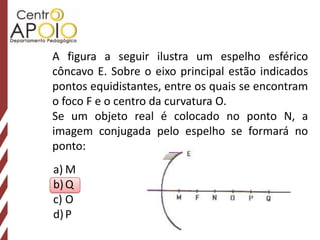 A figura a seguir ilustra um espelho esférico
côncavo E. Sobre o eixo principal estão indicados
pontos equidistantes, entre os quais se encontram
o foco F e o centro da curvatura O.
Se um objeto real é colocado no ponto N, a
imagem conjugada pelo espelho se formará no
ponto:
a) M
b) Q
c) O
d) P
 