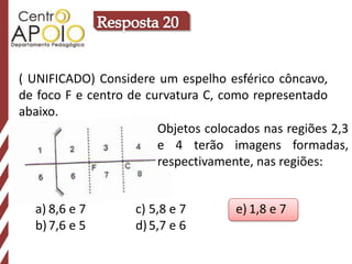 ( UNIFICADO) Considere um espelho esférico côncavo,
de foco F e centro de curvatura C, como representado
abaixo.
                        Objetos colocados nas regiões 2,3
                        e 4 terão imagens formadas,
                        respectivamente, nas regiões:


  a) 8,6 e 7        c) 5,8 e 7       e) 1,8 e 7
  b) 7,6 e 5        d) 5,7 e 6
 