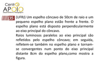 (UFRJ) Um espelho côncavo de 50cm de raio e um
pequeno espelho plano estão frente a frente. O
espelho plano está disposto perpendicularmente
ao eixo principal do côncavo.
Raios luminosos paralelos ao eixo principal são
refletidos pelo espelho côncavo; em seguida,
refletem-se também no espelho plano e tornam-
se convergentes num ponto do eixo principal
distante 8cm do espelho plano,como mostra a
figura.
 