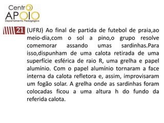 (UFRJ) Ao final de partida de futebol de praia,ao
meio-dia,com o sol a pino,o grupo resolve
comemorar        assando    umas     sardinhas.Para
isso,dispunham de uma calota retirada de uma
superfície esférica de raio R, uma grelha e papel
alumínio. Com o papel alumínio tornaram a face
interna da calota refletora e, assim, improvisaram
um fogão solar. A grelha onde as sardinhas foram
colocadas ficou a uma altura h do fundo da
referida calota.
 