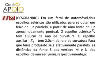 (CESGRANRIO) Em um farol de automóvel,dois
espelhos esféricos são utilizados para se obter um
feixe de luz paralelo, a partir de uma fonte de luz
aproximadamente pontual. O espelho esférico E1,
tem 16,0cm de raio de curvatura. O espelho
                     2E

auxiliar E 2 tem 2,0cm de raio de curvatura Para
que feixe produzido seja efetivamente paralelo, as
distâncias da fonte S aos vértices M e N dos
espelhos devem ser iguais,respectivamente,a:
 