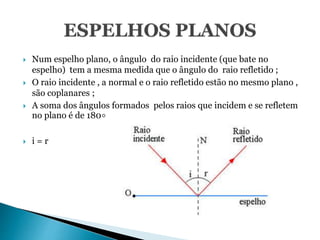  Num espelho plano, o ângulo do raio incidente (que bate no
espelho) tem a mesma medida que o ângulo do raio refletido ;
 O raio incidente , a normal e o raio refletido estão no mesmo plano ,
são coplanares ;
 A soma dos ângulos formados pelos raios que incidem e se refletem
no plano é de 180∘
 i = r
 