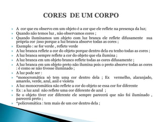  A cor que eu observo em um objeto é a cor que ele reflete na presença da luz;
 Quando não temos luz , não observamos cores ;
 Quando iluminamos um objeto com luz branca ele reflete difusamente sua
própria cor ;isso porque a luz branca absorve todas as cores ;
 Exemplo : se for verde , reflete verde
 A luz branca reflete a cor do objeto porque dentro dela eu tenho todas as cores ;
 A luz branca sempre reflete a cor do objeto que ela ilumina ;
 A luz branca em um objeto branco reflete todas as cores difusamente ;
 A luz branca em um objeto preto não ilumina pois o preto absorve todas as cores
: é como se não tivesse iluminado ;
 A luz pode ser :
 *monocromática só tem uma cor dentro dela ; Ex vermelho, alaranjado,
amarelo, verde, azul, anil e violeta
 A luz monocromática não reflete a cor do objeto se essa cor for diferente
 Ex : a luz azul não reflete uma cor diferente de azul ;
 Se o objeto tiver cor diferente ele sempre parecerá que não foi iluminado ,
parecerá preto ;
 *policromática : tem mais de um cor dentro dela ;
 