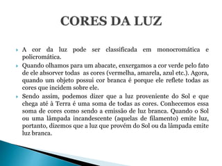  A cor da luz pode ser classificada em monocromática e
policromática.
 Quando olhamos para um abacate, enxergamos a cor verde pelo fato
de ele absorver todas as cores (vermelha, amarela, azul etc.). Agora,
quando um objeto possui cor branca é porque ele reflete todas as
cores que incidem sobre ele.
 Sendo assim, podemos dizer que a luz proveniente do Sol e que
chega até à Terra é uma soma de todas as cores. Conhecemos essa
soma de cores como sendo a emissão de luz branca. Quando o Sol
ou uma lâmpada incandescente (aquelas de filamento) emite luz,
portanto, dizemos que a luz que provém do Sol ou da lâmpada emite
luz branca.
 