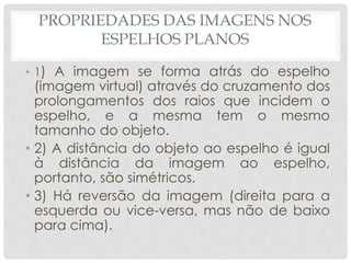 PROPRIEDADES DAS IMAGENS NOS
ESPELHOS PLANOS
• 1) A imagem se forma atrás do espelho
(imagem virtual) através do cruzamento dos
prolongamentos dos raios que incidem o
espelho, e a mesma tem o mesmo
tamanho do objeto.
• 2) A distância do objeto ao espelho é igual
à distância da imagem ao espelho,
portanto, são simétricos.
• 3) Há reversão da imagem (direita para a
esquerda ou vice-versa, mas não de baixo
para cima).
 