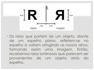 • Os raios que partem de um objeto, diante
de um espelho plano, refletem-se no
espelho e voltam atingindo os nossos olhos,
formando assim uma imagem. Então,
recebemos raios luminosos que parecem ser
provenientes de um objeto atrás do
espelho.
 