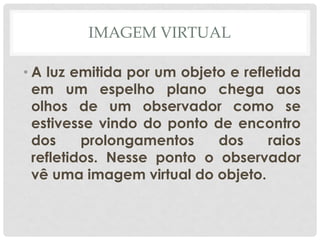 IMAGEM VIRTUAL
• A luz emitida por um objeto e refletida
em um espelho plano chega aos
olhos de um observador como se
estivesse vindo do ponto de encontro
dos prolongamentos dos raios
refletidos. Nesse ponto o observador
vê uma imagem virtual do objeto.
 
