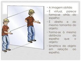 • A imagem obtida
• É virtual, parece
forma-se atrás do
espelho;
• É direita e do
mesmo tamanho do
objeto;
• Forma-se à mesma
distância do
espelho que o
objeto;
• Simétrica do objeto
em relação ao
espelho.
 