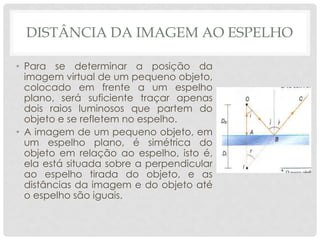 DISTÂNCIA DA IMAGEM AO ESPELHO
• Para se determinar a posição da
imagem virtual de um pequeno objeto,
colocado em frente a um espelho
plano, será suficiente traçar apenas
dois raios luminosos que partem do
objeto e se refletem no espelho.
• A imagem de um pequeno objeto, em
um espelho plano, é simétrica do
objeto em relação ao espelho, isto é,
ela está situada sobre a perpendicular
ao espelho tirada do objeto, e as
distâncias da imagem e do objeto até
o espelho são iguais.
 