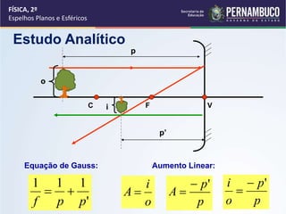 FÍSICA, 2º
Espelhos Planos e Esféricos
Estudo Analítico
C V
o
i
p
Equação de Gauss:
'
111
ppf

Aumento Linear:
o
i
A 
p
p
A
'

p
p
o
i '

p’
F
 