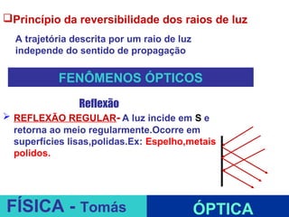 Princípio da reversibilidade dos raios de luz
  A trajetória descrita por um raio de luz
  independe do sentido de propagação

           FENÔMENOS ÓPTICOS
             Reflexão
 REFLEXÃO REGULAR- A luz incide em S e
  retorna ao meio regularmente.Ocorre em
  superfícies lisas,polidas.Ex: Espelho,metais
  polidos.


                                ESPELHOS PLANOS
FÍSICA - Tomás                               ÓPTICA
 