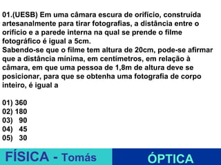 01.(UESB) Em uma câmara escura de orifício, construída
artesanalmente para tirar fotografias, a distância entre o
orifício e a parede interna na qual se prende o filme
fotográfico é igual a 5cm.
Sabendo-se que o filme tem altura de 20cm, pode-se afirmar
que a distância mínima, em centímetros, em relação à
câmara, em que uma pessoa de 1,8m de altura deve se
posicionar, para que se obtenha uma fotografia de corpo
inteiro, é igual a

01) 360
02) 180
03) 90
04) 45
05) 30
                              ESPELHOS PLANOS
FÍSICA - Tomás                          ÓPTICA
 