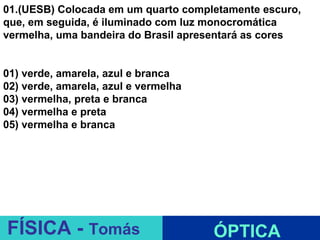 01.(UESB) Colocada em um quarto completamente escuro,
que, em seguida, é iluminado com luz monocromática
vermelha, uma bandeira do Brasil apresentará as cores


01) verde, amarela, azul e branca
02) verde, amarela, azul e vermelha
03) vermelha, preta e branca
04) vermelha e preta
05) vermelha e branca




                               ESPELHOS PLANOS
FÍSICA - Tomás                        ÓPTICA
 