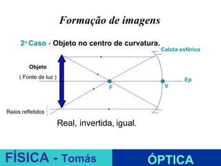 Formação de imagens
     2o Caso - Objeto no centro de curvatura.
                                                   Calota esférica


         Objeto
     ( Fonte de luz )                                       Ep
                        C              F            V



Raios refletidos

                        Real, invertida, igual.

                                           ESPELHOS PLANOS
FÍSICA - Tomás                                    ÓPTICA
 