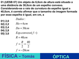 01.(UESB 07) Um objeto de 6,0cm de altura está situado a
uma distância de 30,0cm de um espelho convexo.
Considerando-se o raio de curvatura do espelho igual a
40,0cm, é correto afirmar que o tamanho da imagem formada
por esse espelho é igual, em cm, a
           Dados :
01) 2,0
02) 2,2    Ho = 6cm
03) 2,4    Do = 30cm
04) 2,8
05) 3,0    Esp.convexo( f −)
           R = 40cm
               R 40
           f = =
               2 2
           f = −20cm           ESPELHOS PLANOS
FÍSICA - Tomás                        ÓPTICA
 