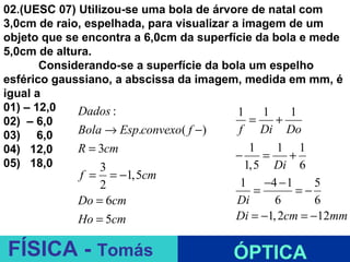 02.(UESC 07) Utilizou-se uma bola de árvore de natal com
3,0cm de raio, espelhada, para visualizar a imagem de um
objeto que se encontra a 6,0cm da superfície da bola e mede
5,0cm de altura.
       Considerando-se a superfície da bola um espelho
esférico gaussiano, a abscissa da imagem, medida em mm, é
igual a
01) – 12,0   Dados :                       1    1   1
02) – 6,0                                     =   +
03) 6,0      Bola → Esp.convexo( f −)      f Di Do
04) 12,0     R = 3cm                          1   1 1
                                           −    =   +
05) 18,0          3                          1,5 Di 6
             f =   = −1,5cm
                2                       1 −4 − 1        5
                                           =        =−
            Do = 6cm                    Di      6       6
            Ho = 5cm                    Di = −1, 2cm = −12mm
                              ESPELHOS PLANOS
FÍSICA - Tomás                         ÓPTICA
 