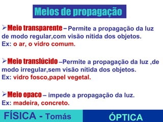 Meios de propagação
Meio transparente – Permite a propagação da luz
de modo regular,com visão nítida dos objetos.
Ex: o ar, o vidro comum.

Meio translúcido –Permite a propagação da luz ,de
modo irregular,sem visão nítida dos objetos.
Ex: vidro fosco,papel vegetal.

Meio opaco – impede a propagação da luz.
Ex: madeira, concreto.    ESPELHOS PLANOS
FÍSICA - Tomás                     ÓPTICA
 