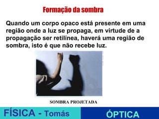 Formação da sombra
Quando um corpo opaco está presente em uma
região onde a luz se propaga, em virtude de a
propagação ser retilínea, haverá uma região de
sombra, isto é que não recebe luz.




                        ESPELHOS PLANOS
              SOMBRA PROJETADA

FÍSICA - Tomás                   ÓPTICA
 