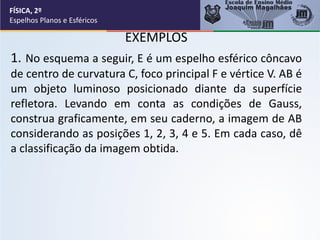 EXEMPLOS
1. No esquema a seguir, E é um espelho esférico côncavo
de centro de curvatura C, foco principal F e vértice V. AB é
um objeto luminoso posicionado diante da superfície
refletora. Levando em conta as condições de Gauss,
construa graficamente, em seu caderno, a imagem de AB
considerando as posições 1, 2, 3, 4 e 5. Em cada caso, dê
a classificação da imagem obtida.
FÍSICA, 2º
Espelhos Planos e Esféricos
 