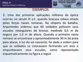EXEMPLOS
2. Uma das primeiras aplicações militares da óptica
ocorreu no século III a.C. quando Siracusa estava sitiada
pelas forças navais romanas. Na véspera da batalha,
Arquimedes ordenou que 60 soldados polissem seus
escudos retangulares de bronze, medindo 0,5 m de
largura por 1,0 m de altura. Quando o primeiro navio
romano se encontrava a aproximadamente 30 m da praia
para atacar, à luz do sol nascente, foi dada a ordem para
que os soldados se colocassem formando um arco e
empunhassem seus escudos, como representado
esquematicamente na figura a seguir.
FÍSICA, 2º
Espelhos Planos e Esféricos
 