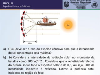 a) Qual deve ser o raio do espelho côncavo para que a intensidade
do sol concentrado seja máxima?
b) b) Considere a intensidade da radiação solar no momento da
batalha como 500 W/m2 . Considere que a refletividade efetiva
do bronze sobre todo o espectro solar é de 0,6, ou seja, 60% da
intensidade incidente é refletida. Estime a potência total
incidente na região do foco.
FÍSICA, 2º
Espelhos Planos e Esféricos
 