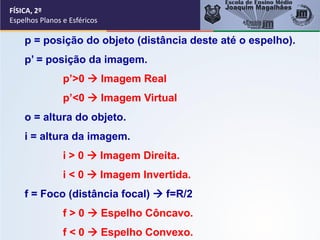 FÍSICA, 2º
Espelhos Planos e Esféricos
p = posição do objeto (distância deste até o espelho).
p’ = posição da imagem.
p’>0 → Imagem Real
p’<0 → Imagem Virtual
o = altura do objeto.
i = altura da imagem.
i > 0 → Imagem Direita.
i < 0 → Imagem Invertida.
f = Foco (distância focal) → f=R/2
f > 0 → Espelho Côncavo.
f < 0 → Espelho Convexo.
 