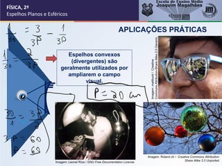FÍSICA, 2º
Espelhos Planos e Esféricos
Espelhos convexos
(divergentes) são
geralmente utilizados por
ampliarem o campo
visual.
APLICAÇÕES PRÁTICAS
Imagem:
mattbuck
/
Creative
Commons
Attribution-Share
Alike
2.0
Generic.
Imagem: Leonel Ríos / GNU Free Documentation License.
Imagem: Roland zh / Creative Commons Attribution-
Share Alike 3.0 Unported.
 