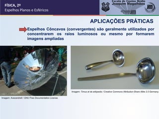 FÍSICA, 2º
Espelhos Planos e Esféricos
Espelhos Côncavos (convergentes) são geralmente utilizados por
concentrarem os raios luminosos ou mesmo por formarem
imagens ampliadas
APLICAÇÕES PRÁTICAS
Imagem: Avecendrell / GNU Free Documentation License.
Imagem: Timus at de.wikipedia / Creative Commons Attribution-Share Alike 2.0 Germany.
 