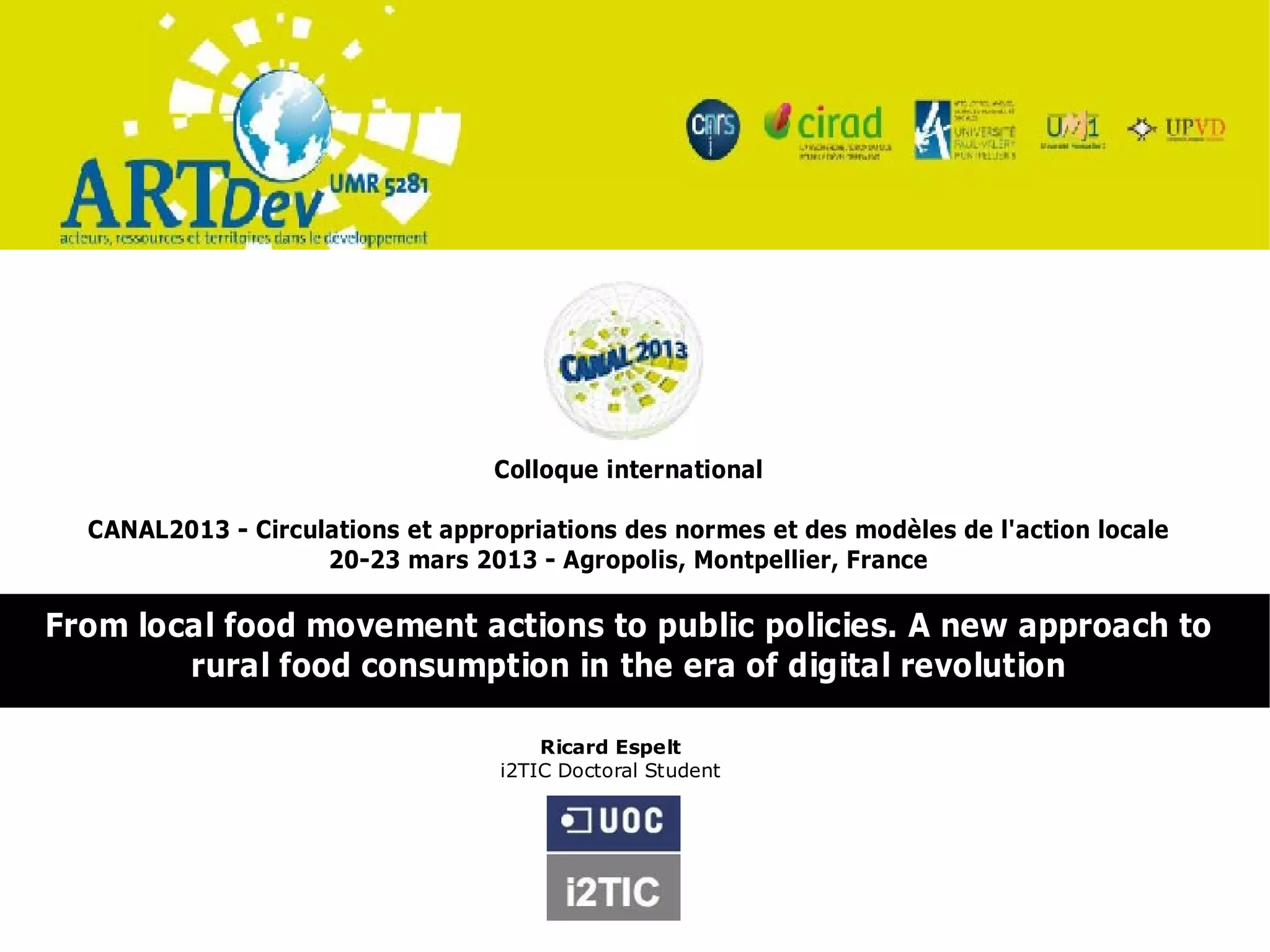 Colloque international

  CANAL2013 - Circulations et appropriations des normes et des modèles de l'action locale
                    20-23 mars 2013 - Agropolis, Montpellier, France

From local food movement actions to public policies. A new approach to
        rural food consumption in the era of digital revolution

                                       Ricard Espelt
                                   i2TIC Doctoral Student
 