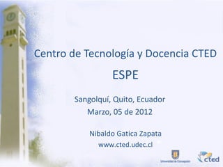 Centro de Tecnología y Docencia CTED
                 ESPE
       Sangolquí, Quito, Ecuador
          Marzo, 05 de 2012

           Nibaldo Gatica Zapata
             www.cted.udec.cl
 