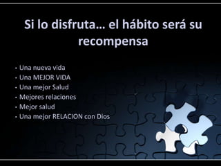 Si lo disfruta… el hábito será su
recompensa
• Una nueva vida
• Una MEJOR VIDA
• Una mejor Salud
• Mejores relaciones
• Mejor salud
• Una mejor RELACION con Dios
 