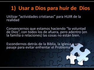 1) Usar a Dios para huir de Dios
Utilizar “actividades cristianas” para HUIR de la
realidad

Convencernos que estamos haciendo “la voluntad
de Dios”, con todos los de afuera, pero adentro (en
la familia o relaciones) las cosas no están bien.

Escondernos detrás de la Biblia, la Iglesia o un
pasaje para evitar enfrentar el Problema
 
