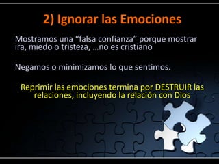 2) Ignorar las Emociones
Mostramos una “falsa confianza” porque mostrar
ira, miedo o tristeza, …no es cristiano

Negamos o minimizamos lo que sentimos.

 Reprimir las emociones termina por DESTRUIR las
    relaciones, incluyendo la relación con Dios
 
