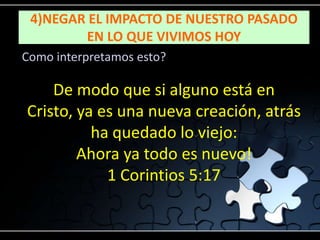 4)NEGAR EL IMPACTO DE NUESTRO PASADO
        EN LO QUE VIVIMOS HOY
Como interpretamos esto?

    De modo que si alguno está en
Cristo, ya es una nueva creación, atrás
          ha quedado lo viejo:
        Ahora ya todo es nuevo!
            1 Corintios 5:17
 