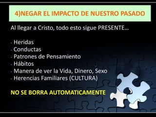 4)NEGAR EL IMPACTO DE NUESTRO PASADO
Al llegar a Cristo, todo esto sigue PRESENTE…

- Heridas
- Conductas
- Patrones de Pensamiento
- Hábitos
- Manera de ver la Vida, Dinero, Sexo
- Herencias Familiares (CULTURA)


NO SE BORRA AUTOMATICAMENTE
 