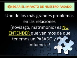 4)NEGAR EL IMPACTO DE NUESTRO PASADO

Uno de los más grandes problemas
         en las relaciones
  (noviazgo, matrimonio) es NO
 ENTENDER que venimos de que
   tenemos un PASADO y tiene
           influencia !
 