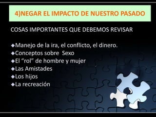 4)NEGAR EL IMPACTO DE NUESTRO PASADO

COSAS IMPORTANTES QUE DEBEMOS REVISAR

Manejo   de la ira, el conflicto, el dinero.
Conceptos sobre Sexo
El “rol” de hombre y mujer
Las Amistades
Los hijos
La recreación
 