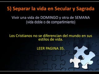 5) Separar la vida en Secular y Sagrada
  Vivir una vida de DOMINGO y otra de SEMANA
           (vida doble o de compartimiento)


 Los Cristianos no se diferencian del mundo en sus
                   estilos de vida.

                 LEER PAGINA 35.
 