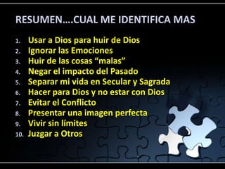 RESUMEN….CUAL ME IDENTIFICA MAS
1.    Usar a Dios para huir de Dios
2.    Ignorar las Emociones
3.    Huir de las cosas “malas”
4.    Negar el impacto del Pasado
5.    Separar mi vida en Secular y Sagrada
6.    Hacer para Dios y no estar con Dios
7.    Evitar el Conflicto
8.    Presentar una imagen perfecta
9.    Vivir sin límites
10.   Juzgar a Otros
 
