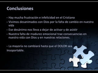 Conclusiones
•   Hay mucha frustración e infelicidad en el Cristiano
•   Vivimos desanimados con Dios por la falta de cambio en nuestra
    vida
•   Ese desánimo nos lleva a dejar de activar y de asistir
•   Nuestra falta de madurez emocional trae consecuencias en
    nuestra vida con Dios y en nuestras relaciones.

• La mayoría no cambiará hasta que el DOLOR sea
Insoportable.
 
