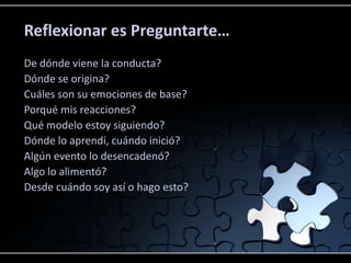 Reflexionar es Preguntarte…
De dónde viene la conducta?
Dónde se origina?
Cuáles son su emociones de base?
Porqué mis reacciones?
Qué modelo estoy siguiendo?
Dónde lo aprendí, cuándo inició?
Algún evento lo desencadenó?
Algo lo alimentó?
Desde cuándo soy así o hago esto?
 
