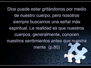Dios puede estar gritándonos por medio
   de nuestro cuerpo, pero nosotros
   siempre buscamos una señal más
 espiritual. La realidad es que nuestros
    cuerpos, generalmente, conocen
nuestros sentimientos antes que nuestra
               mente (p.80)
 
