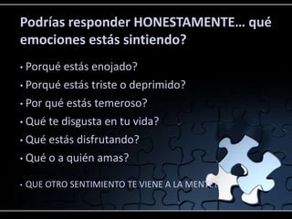 Podrías responder HONESTAMENTE… qué
emociones estás sintiendo?
•   Porqué estás enojado?
• Porqué estás triste o deprimido?
• Por qué estás temeroso?

• Qué te disgusta en tu vida?

• Qué estás disfrutando?

• Qué o a quién amas?


•   QUE OTRO SENTIMIENTO TE VIENE A LA MENTE?
 